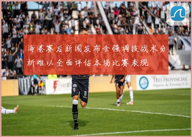 海港赛后新闻发布会强调技战术分析难以全面评估本场比赛表现