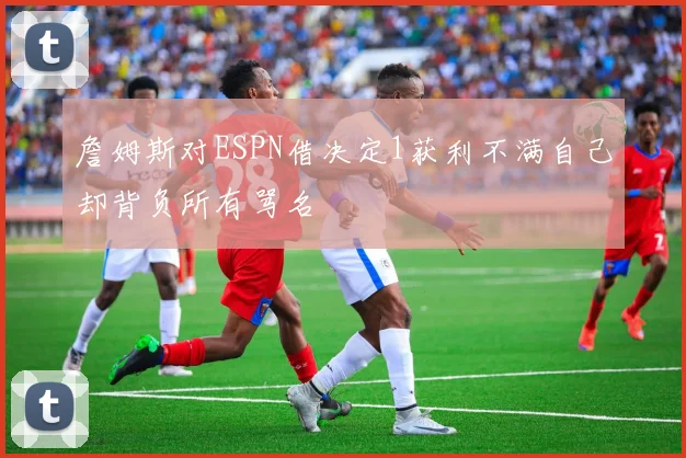詹姆斯对ESPN借决定1获利不满自己却背负所有骂名