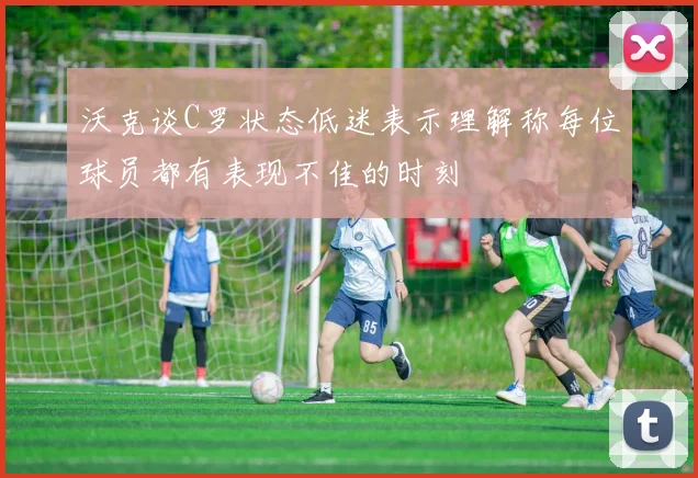 沃克谈C罗状态低迷表示理解称每位球员都有表现不佳的时刻