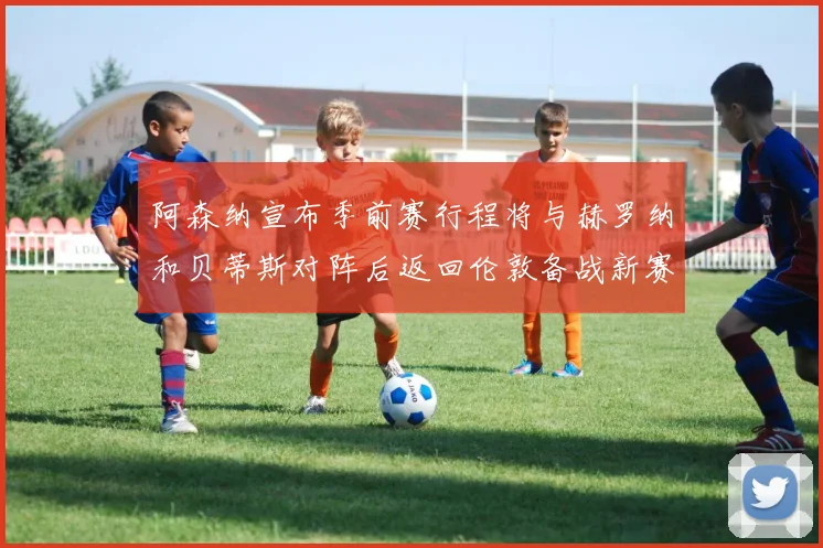 阿森纳宣布季前赛行程将与赫罗纳和贝蒂斯对阵后返回伦敦备战新赛季