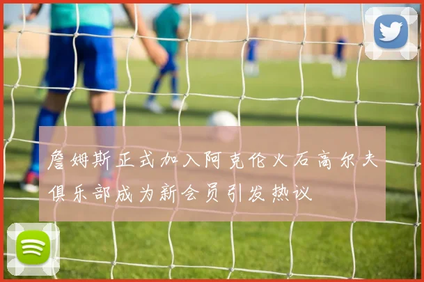 詹姆斯正式加入阿克伦火石高尔夫俱乐部成为新会员引发热议