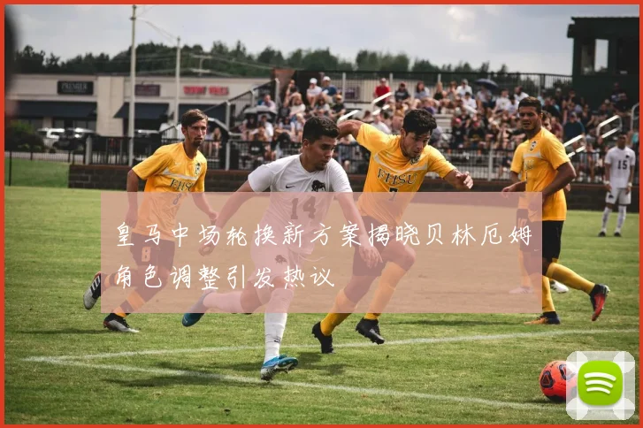 皇马中场轮换新方案揭晓贝林厄姆角色调整引发热议