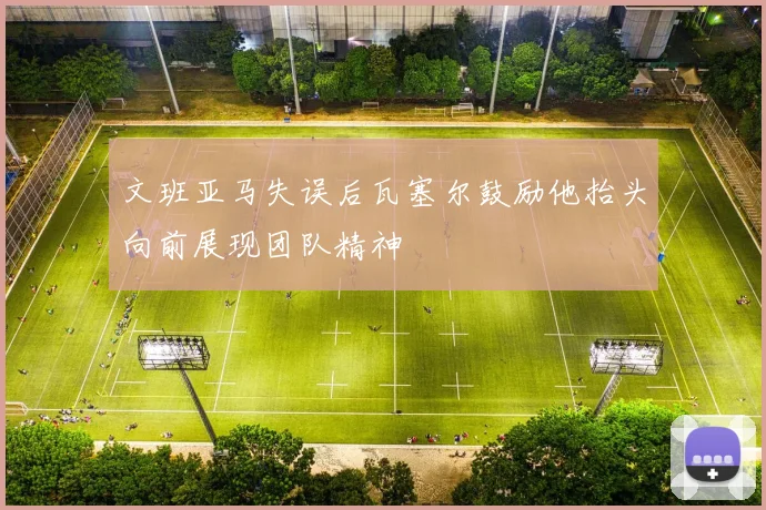 文班亚马失误后瓦塞尔鼓励他抬头向前展现团队精神