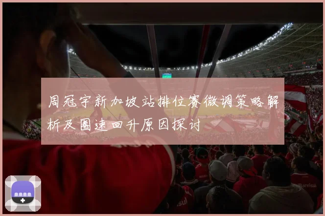 周冠宇新加坡站排位赛微调策略解析及圈速回升原因探讨