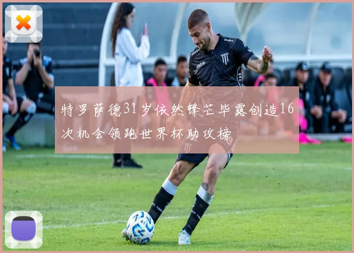 特罗萨德31岁依然锋芒毕露创造16次机会领跑世界杯助攻榜
