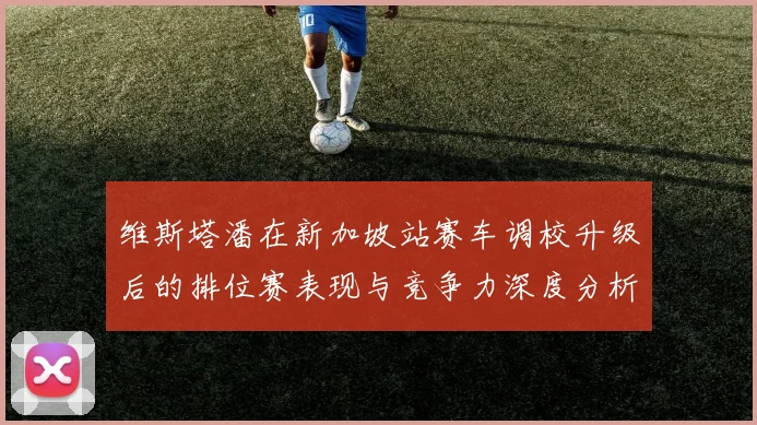 维斯塔潘在新加坡站赛车调校升级后的排位赛表现与竞争力深度分析