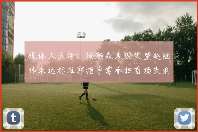 媒体人点评：杨瀚森表现失望赵继伟未达标准郭指导需承担首场失利责任