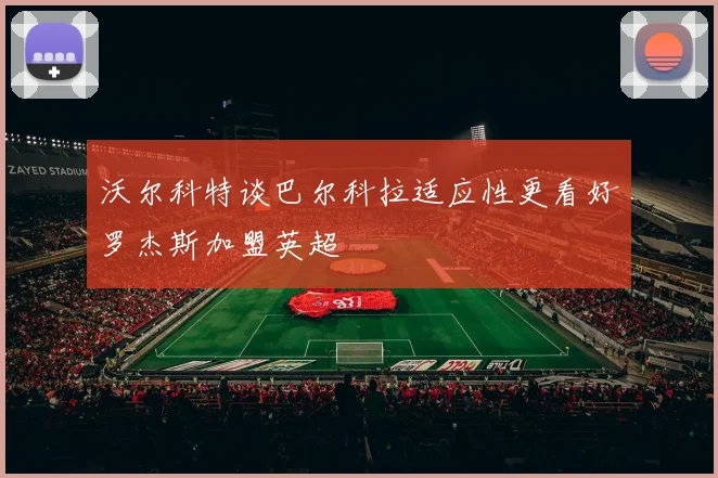 沃尔科特谈巴尔科拉适应性更看好罗杰斯加盟英超