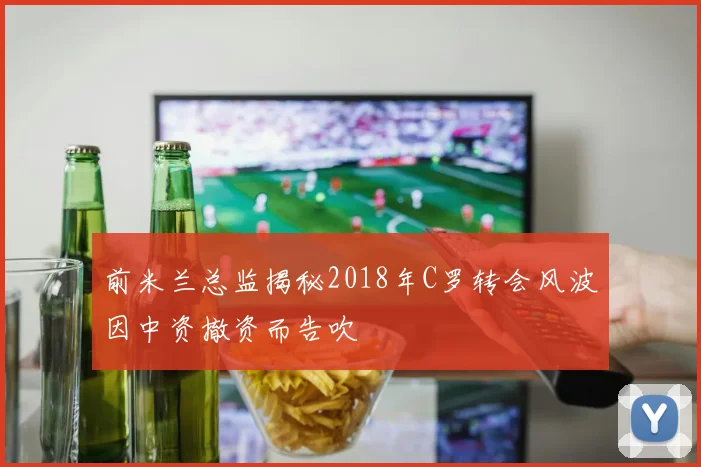 前米兰总监揭秘2018年C罗转会风波因中资撤资而告吹