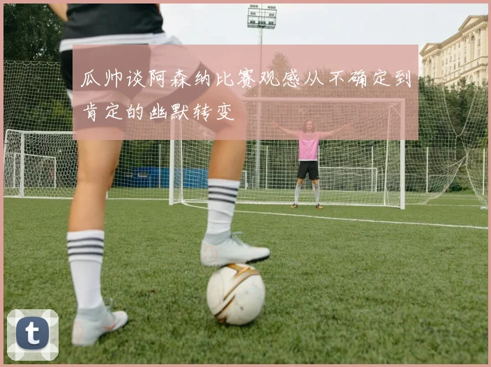 瓜帅谈阿森纳比赛观感从不确定到肯定的幽默转变