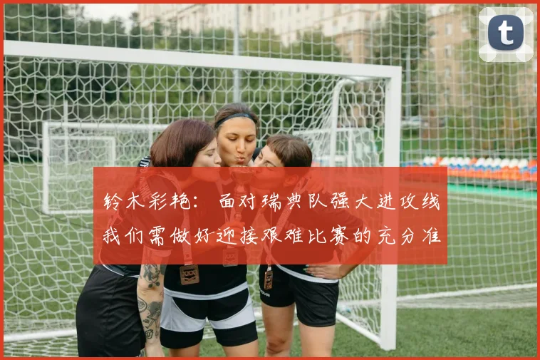 铃木彩艳：面对瑞典队强大进攻线我们需做好迎接艰难比赛的充分准备