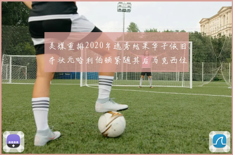 美媒重排2020年选秀结果华子依旧夺状元哈利伯顿紧随其后马克西位列探花