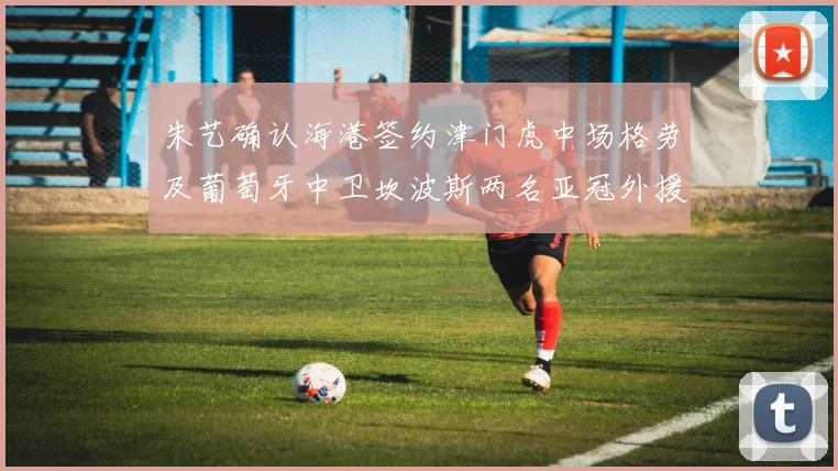 朱艺确认海港签约津门虎中场格劳及葡萄牙中卫坎波斯两名亚冠外援