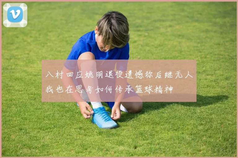八村回应姚明退役遗憾称后继无人我也在思考如何传承篮球精神