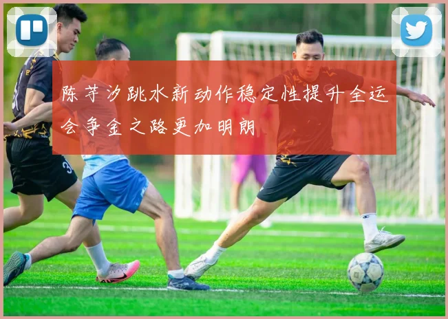 陈芋汐跳水新动作稳定性提升全运会争金之路更加明朗