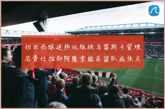 切尔西球迷热议叛徒马雷斯卡管理层责任推卸阿隆索能否留队成焦点