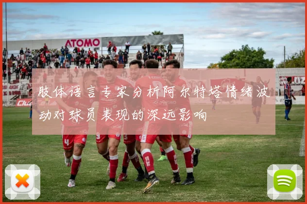 肢体语言专家分析阿尔特塔情绪波动对球员表现的深远影响