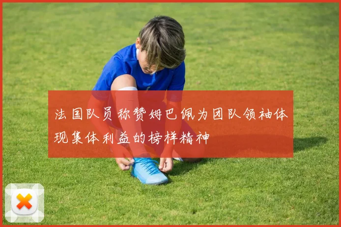 法国队员称赞姆巴佩为团队领袖体现集体利益的榜样精神